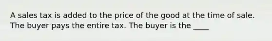 A sales tax is added to the price of the good at the time of sale. The buyer pays the entire tax. The buyer is the ____