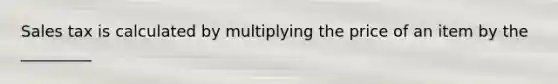 Sales tax is calculated by multiplying the price of an item by the _________
