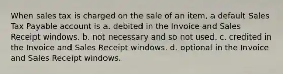 When sales tax is charged on the sale of an item, a default Sales Tax Payable account is a. debited in the Invoice and Sales Receipt windows. b. not necessary and so not used. c. credited in the Invoice and Sales Receipt windows. d. optional in the Invoice and Sales Receipt windows.