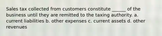 Sales tax collected from customers constitute ______ of the business until they are remitted to the taxing authority. a. current liabilities b. other expenses c. current assets d. other revenues