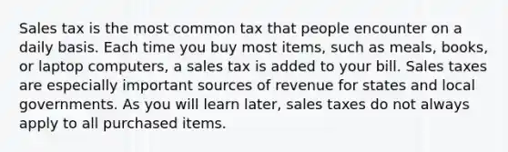 Sales tax is the most common tax that people encounter on a daily basis. Each time you buy most items, such as meals, books, or laptop computers, a sales tax is added to your bill. Sales taxes are especially important sources of revenue for states and local governments. As you will learn later, sales taxes do not always apply to all purchased items.