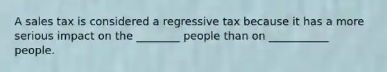 A sales tax is considered a regressive tax because it has a more serious impact on the ________ people than on ___________ people.