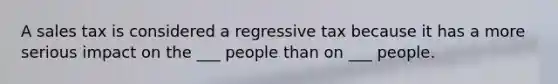 A sales tax is considered a regressive tax because it has a more serious impact on the ___ people than on ___ people.