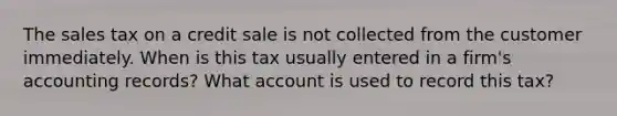 The sales tax on a credit sale is not collected from the customer immediately. When is this tax usually entered in a firm's accounting records? What account is used to record this tax?