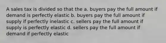 A sales tax is divided so that the a. buyers pay the full amount if demand is perfectly elastic b. buyers pay the full amount if supply if perfectly inelastic c. sellers pay the full amount if supply is perfectly elastic d. sellers pay the full amount if demand if perfectly elastic