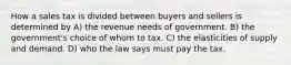 How a sales tax is divided between buyers and sellers is determined by A) the revenue needs of government. B) the government's choice of whom to tax. C) the elasticities of supply and demand. D) who the law says must pay the tax.