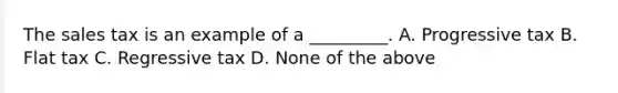 The sales tax is an example of a _________. A. Progressive tax B. Flat tax C. Regressive tax D. None of the above