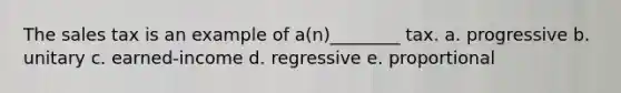 The sales tax is an example of a(n)________ tax. a. progressive b. unitary c. earned-income d. regressive e. proportional