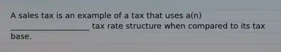 A sales tax is an example of a tax that uses a(n) ____________________ tax rate structure when compared to its tax base.