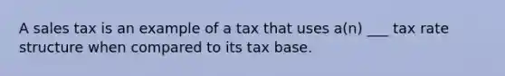 A sales tax is an example of a tax that uses a(n) ___ tax rate structure when compared to its tax base.