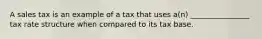 A sales tax is an example of a tax that uses a(n) ________________ tax rate structure when compared to its tax base.