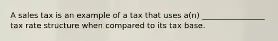 A sales tax is an example of a tax that uses a(n) ________________ tax rate structure when compared to its tax base.