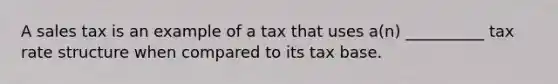 A sales tax is an example of a tax that uses a(n) __________ tax rate structure when compared to its tax base.