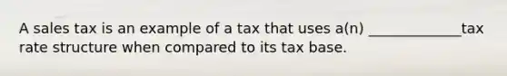 A sales tax is an example of a tax that uses a(n) _____________tax rate structure when compared to its tax base.