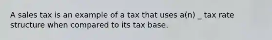 A sales tax is an example of a tax that uses a(n) _ tax rate structure when compared to its tax base.