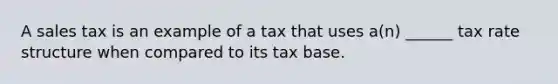 A sales tax is an example of a tax that uses a(n) ______ tax rate structure when compared to its tax base.