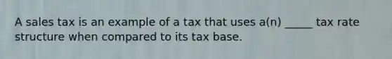 A sales tax is an example of a tax that uses a(n) _____ tax rate structure when compared to its tax base.