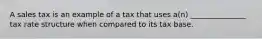 A sales tax is an example of a tax that uses a(n) _______________ tax rate structure when compared to its tax base.