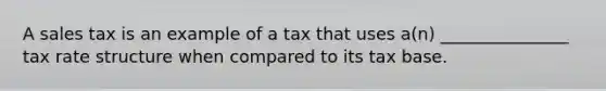 A sales tax is an example of a tax that uses a(n) _______________ tax rate structure when compared to its tax base.