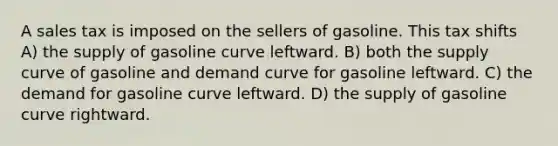 A sales tax is imposed on the sellers of gasoline. This tax shifts A) the supply of gasoline curve leftward. B) both the supply curve of gasoline and demand curve for gasoline leftward. C) the demand for gasoline curve leftward. D) the supply of gasoline curve rightward.