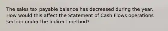 The sales tax payable balance has decreased during the year. How would this affect the Statement of Cash Flows operations section under the indirect method?