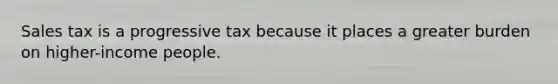 Sales tax is a progressive tax because it places a greater burden on higher-income people.