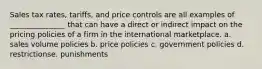 Sales tax rates, tariffs, and price controls are all examples of _______________ that can have a direct or indirect impact on the pricing policies of a firm in the international marketplace. a. sales volume policies b. price policies c. government policies d. restrictionse. punishments