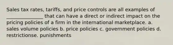 Sales tax rates, tariffs, and price controls are all examples of _______________ that can have a direct or indirect impact on the pricing policies of a firm in the international marketplace. a. sales volume policies b. price policies c. government policies d. restrictionse. punishments