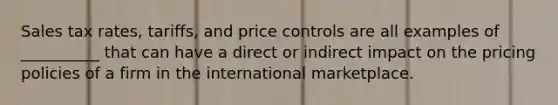 Sales tax rates, tariffs, and price controls are all examples of __________ that can have a direct or indirect impact on the pricing policies of a firm in the international marketplace.