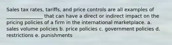 Sales tax rates, tariffs, and price controls are all examples of _______________ that can have a direct or indirect impact on the pricing policies of a firm in the international marketplace. a. sales volume policies b. price policies c. government policies d. restrictions e. punishments