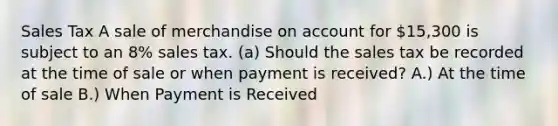 Sales Tax A sale of merchandise on account for 15,300 is subject to an 8% sales tax. (a) Should the sales tax be recorded at the time of sale or when payment is received? A.) At the time of sale B.) When Payment is Received