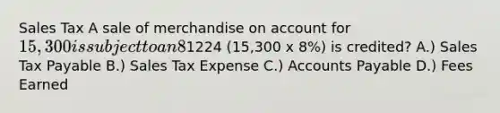 Sales Tax A sale of merchandise on account for 15,300 is subject to an 8% sales tax. (d) What is the title of the account in which the1224 (15,300 x 8%) is credited? A.) Sales Tax Payable B.) Sales Tax Expense C.) Accounts Payable D.) Fees Earned