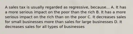 A sales tax is usually regarded as regressive, because... A. It has a more serious impact on the poor than the rich B. It has a more serious impact on the rich than on the poor C. It decreases sales for small businesses more than sales for large businesses D. It decreases sales for all types of businesses