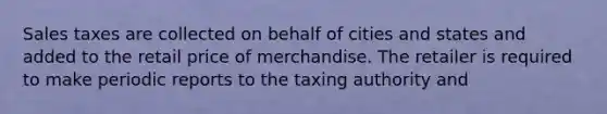 Sales taxes are collected on behalf of cities and states and added to the retail price of merchandise. The retailer is required to make periodic reports to the taxing authority and