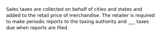 Sales taxes are collected on behalf of cities and states and added to the retail price of merchandise. The retailer is required to make periodic reports to the taxing authority and ___ taxes due when reports are filed.