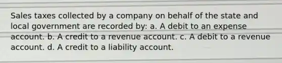 Sales taxes collected by a company on behalf of the state and local government are recorded by: a. A debit to an expense account. b. A credit to a revenue account. c. A debit to a revenue account. d. A credit to a liability account.