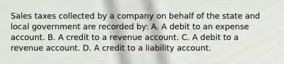 Sales taxes collected by a company on behalf of the state and local government are recorded by: A. A debit to an expense account. B. A credit to a revenue account. C. A debit to a revenue account. D. A credit to a liability account.