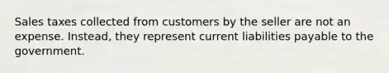 Sales taxes collected from customers by the seller are not an expense. Instead, they represent current liabilities payable to the government.