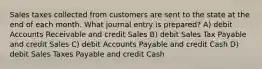 Sales taxes collected from customers are sent to the state at the end of each month. What journal entry is prepared? A) debit Accounts Receivable and credit Sales B) debit Sales Tax Payable and credit Sales C) debit Accounts Payable and credit Cash D) debit Sales Taxes Payable and credit Cash