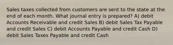 Sales taxes collected from customers are sent to the state at the end of each month. What journal entry is prepared? A) debi<a href='https://www.questionai.com/knowledge/k7x83BRk9p-t-accounts' class='anchor-knowledge'>t accounts</a> Receivable and credit Sales B) debit Sales Tax Payable and credit Sales C) debit Accounts Payable and credit Cash D) debit Sales Taxes Payable and credit Cash