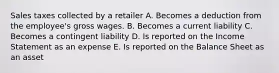 Sales taxes collected by a retailer A. Becomes a deduction from the employee's gross wages. B. Becomes a current liability C. Becomes a contingent liability D. Is reported on the Income Statement as an expense E. Is reported on the Balance Sheet as an asset