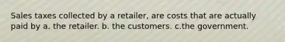 Sales taxes collected by a retailer, are costs that are actually paid by a. the retailer. b. the customers. c.the government.