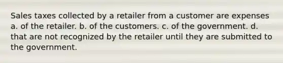 Sales taxes collected by a retailer from a customer are expenses a. of the retailer. b. of the customers. c. of the government. d. that are not recognized by the retailer until they are submitted to the government.