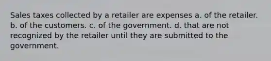 Sales taxes collected by a retailer are expenses a. of the retailer. b. of the customers. c. of the government. d. that are not recognized by the retailer until they are submitted to the government.