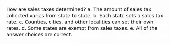 How are sales taxes determined? a. The amount of sales tax collected varies from state to state. b. Each state sets a sales tax rate. c. Counties, cities, and other localities can set their own rates. d. Some states are exempt from sales taxes. e. All of the answer choices are correct.