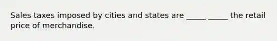 Sales taxes imposed by cities and states are _____ _____ the retail price of merchandise.