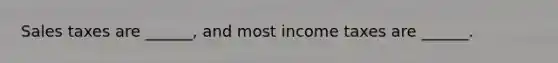 Sales taxes are ______, and most income taxes are ______.