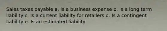 Sales taxes payable a. Is a business expense b. Is a long term liability c. Is a current liability for retailers d. Is a contingent liability e. Is an estimated liability