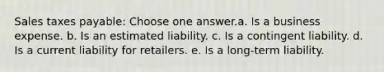 Sales taxes payable: Choose one answer.a. Is a business expense. b. Is an estimated liability. c. Is a contingent liability. d. Is a current liability for retailers. e. Is a long-term liability.