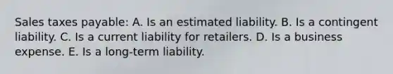 Sales taxes payable: A. Is an estimated liability. B. Is a contingent liability. C. Is a current liability for retailers. D. Is a business expense. E. Is a long-term liability.